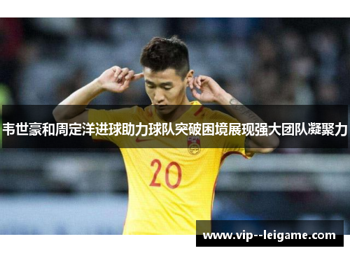 韦世豪和周定洋进球助力球队突破困境展现强大团队凝聚力