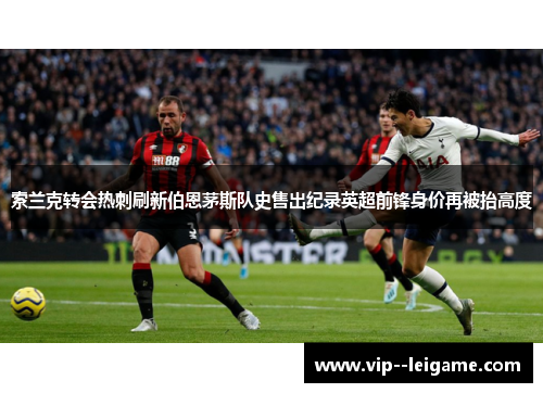 索兰克转会热刺刷新伯恩茅斯队史售出纪录英超前锋身价再被抬高度 索兰克转会热刺刷新伯恩茅斯队史售出纪录英超前锋身价再被抬高度