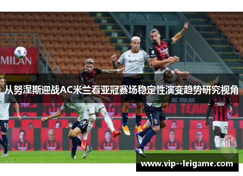 从努涅斯迎战AC米兰看亚冠赛场稳定性演变趋势研究视角 从努涅斯迎战AC米兰看亚冠赛场稳定性演变趋势研究视角