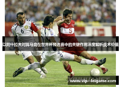以阿什拉夫对阵马竞在世界杯预选赛中的关键作用深度解析战术价值 以阿什拉夫对阵马竞在世界杯预选赛中的关键作用深度解析战术价值